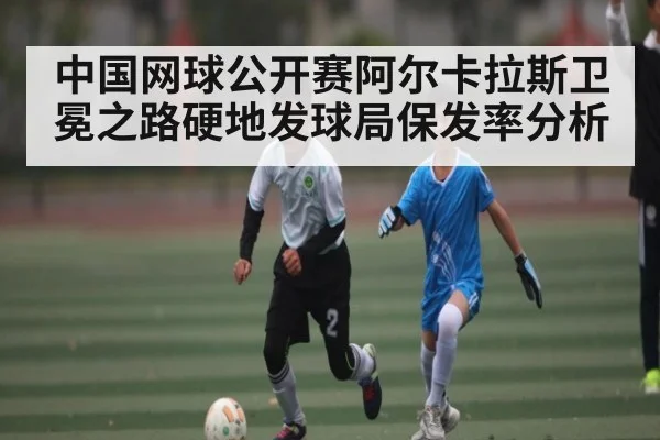 中国网球公开赛阿尔卡拉斯卫冕之路硬地发球局保发率分析