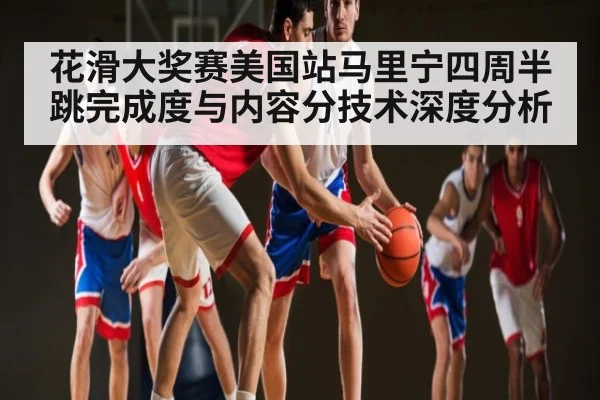 花滑大奖赛美国站马里宁四周半跳完成度与内容分技术深度分析