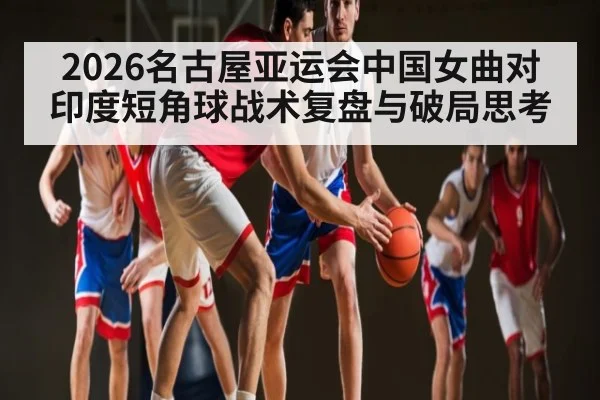 2026名古屋亚运会中国女曲对印度短角球战术复盘与破局思考